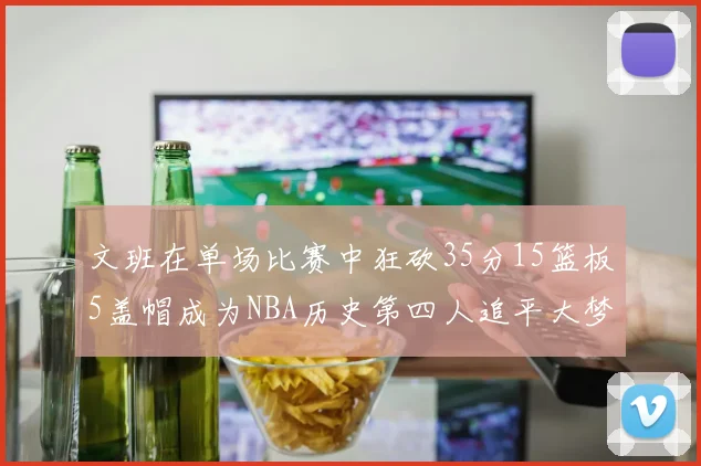 文班在单场比赛中狂砍35分15篮板5盖帽成为NBA历史第四人追平大梦鲨鱼天勾