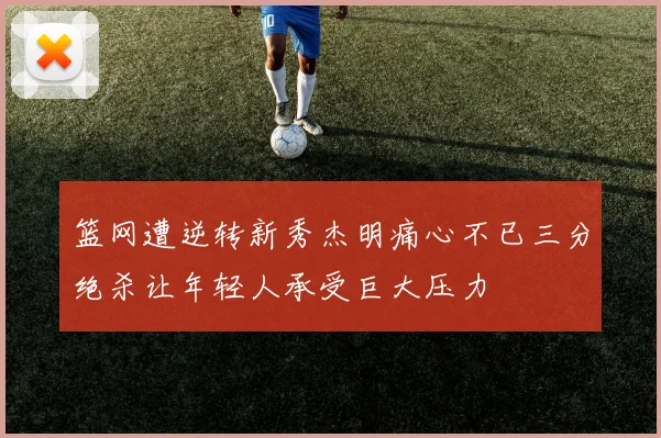 篮网遭逆转新秀杰明痛心不已三分绝杀让年轻人承受巨大压力