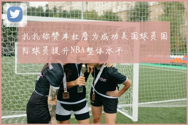 扎扎称赞库杜詹为成功美国球员国际球员提升NBA整体水平