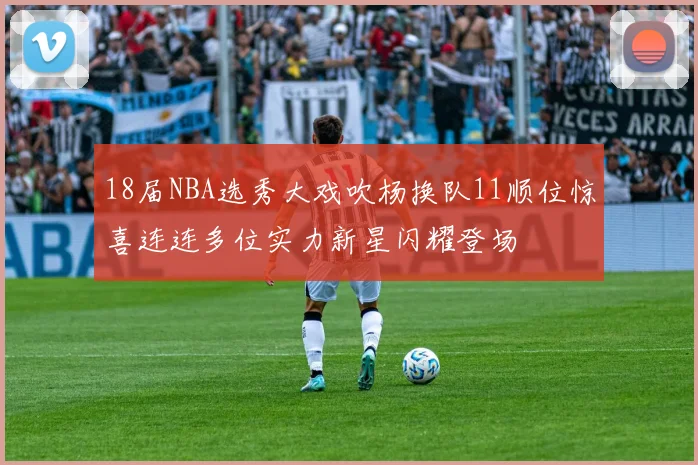 18届NBA选秀大戏吹杨换队11顺位惊喜连连多位实力新星闪耀登场