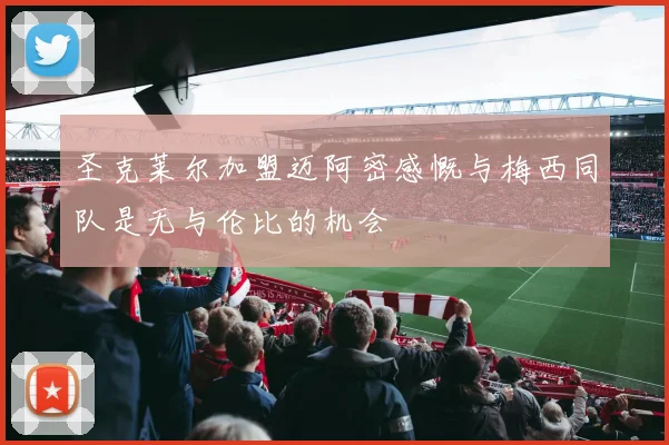 圣克莱尔加盟迈阿密感慨与梅西同队是无与伦比的机会