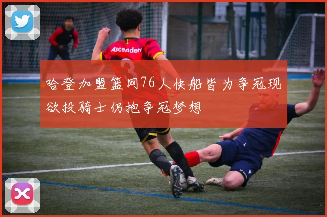 哈登加盟篮网76人快船皆为争冠现欲投骑士仍抱争冠梦想