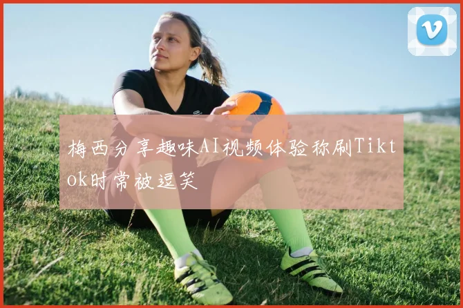 梅西分享趣味AI视频体验称刷Tiktok时常被逗笑