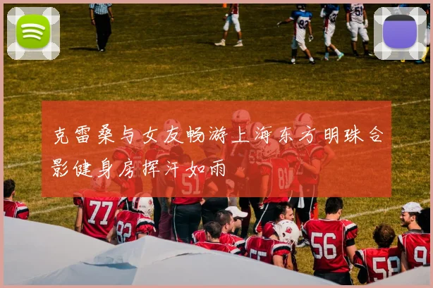 克雷桑与女友畅游上海东方明珠合影健身房挥汗如雨