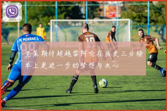 克莱期待超越雷阿伦在历史三分榜单上更进一步的梦想与决心