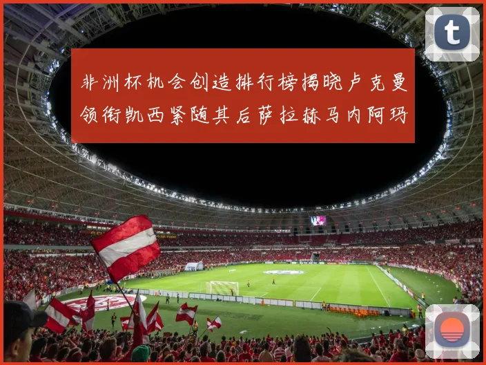 非洲杯机会创造排行榜揭晓卢克曼领衔凯西紧随其后萨拉赫马内阿玛德跻身前五