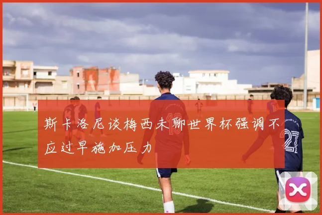 斯卡洛尼谈梅西未聊世界杯强调不应过早施加压力