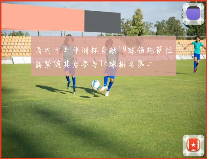 马内十年非洲杯贡献19球领跑萨拉赫紧随其后参与16球排名第二