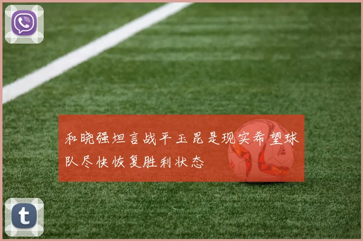 和晓强坦言战平玉昆是现实希望球队尽快恢复胜利状态