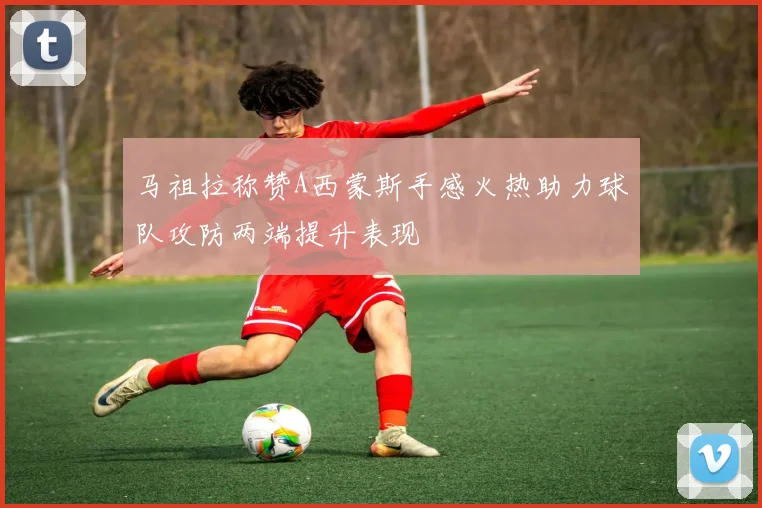 马祖拉称赞A西蒙斯手感火热助力球队攻防两端提升表现