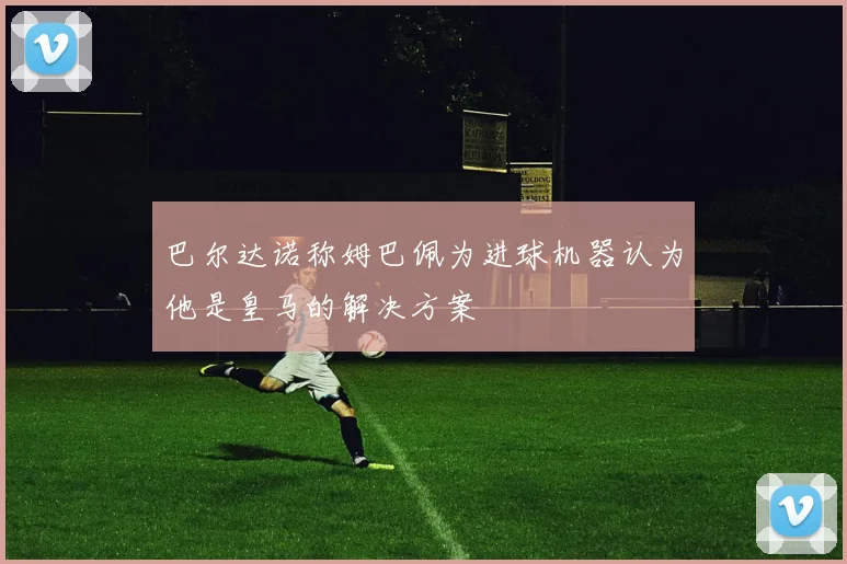 巴尔达诺称姆巴佩为进球机器认为他是皇马的解决方案