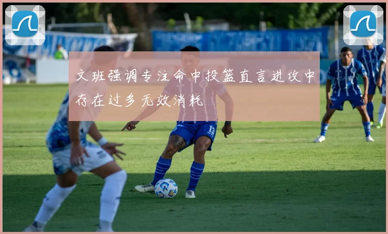 文班强调专注命中投篮直言进攻中存在过多无效消耗